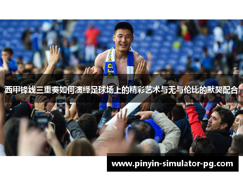 西甲锋线三重奏如何演绎足球场上的精彩艺术与无与伦比的默契配合