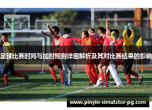 足球比赛时间与加时规则详细解析及其对比赛结果的影响