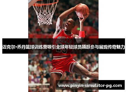 迈克尔·乔丹篮球训练营吸引全球年轻球员踊跃参与展现传奇魅力