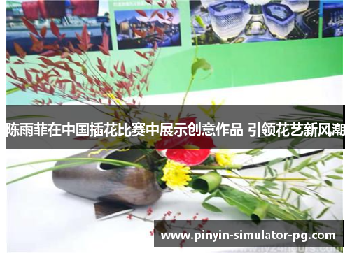 陈雨菲在中国插花比赛中展示创意作品 引领花艺新风潮