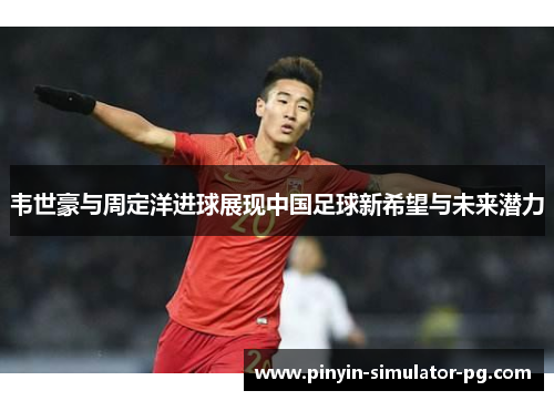 韦世豪与周定洋进球展现中国足球新希望与未来潜力