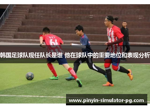 韩国足球队现任队长是谁 他在球队中的重要地位和表现分析 韩国足球队现任队长是谁 他在球队中的重要地位和表现分析