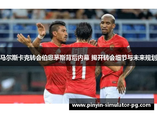 马尔斯卡克转会伯恩茅斯背后内幕 揭开转会细节与未来规划