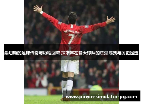 桑切斯的足球传奇与历程回顾 探索其在各大球队的辉煌成就与历史足迹