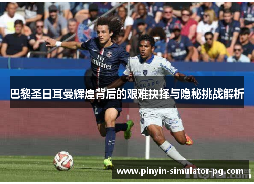 巴黎圣日耳曼辉煌背后的艰难抉择与隐秘挑战解析 巴黎圣日耳曼辉煌背后的艰难抉择与隐秘挑战解析