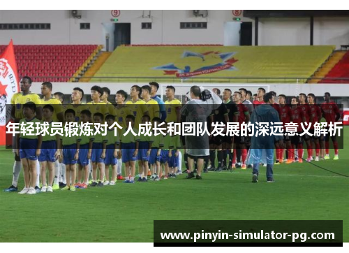 年轻球员锻炼对个人成长和团队发展的深远意义解析 年轻球员锻炼对个人成长和团队发展的深远意义解析