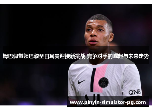 姆巴佩带领巴黎圣日耳曼迎接新挑战 竞争对手的崛起与未来走势