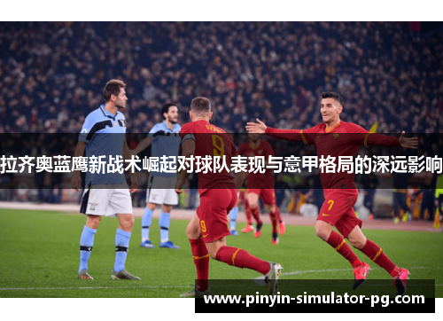 拉齐奥蓝鹰新战术崛起对球队表现与意甲格局的深远影响