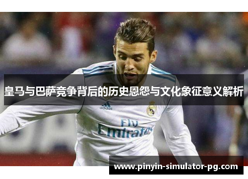 皇马与巴萨竞争背后的历史恩怨与文化象征意义解析 皇马与巴萨竞争背后的历史恩怨与文化象征意义解析