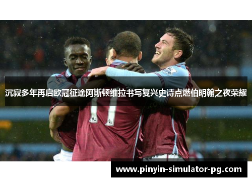 沉寂多年再启欧冠征途阿斯顿维拉书写复兴史诗点燃伯明翰之夜荣耀