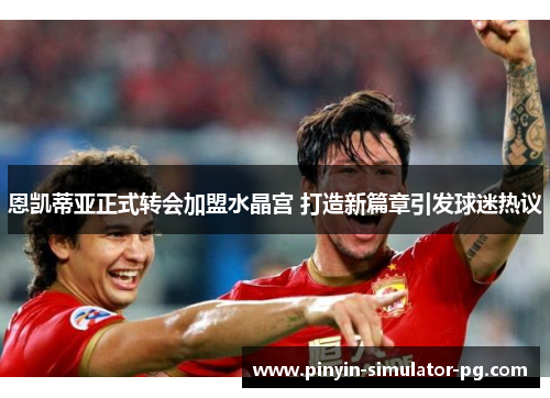 恩凯蒂亚正式转会加盟水晶宫 打造新篇章引发球迷热议 恩凯蒂亚正式转会加盟水晶宫 打造新篇章引发球迷热议