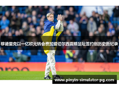 穆德里克以一亿欧元转会费加盟切尔西震撼足坛签约创历史新纪录 穆德里克以一亿欧元转会费加盟切尔西震撼足坛签约创历史新纪录